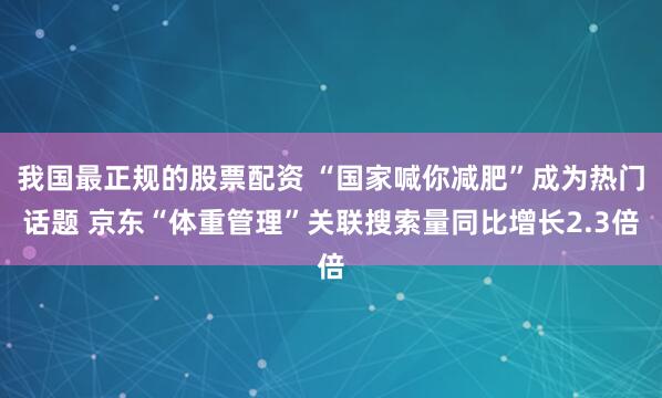 我国最正规的股票配资 “国家喊你减肥”成为热门话题 京东“体重管理”关联搜索量同比增长2.3倍